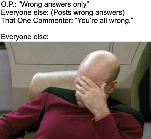When the right answer is the wrongest answer |  O.P.: “Wrong answers only”
Everyone else: (Posts wrong answers)
That One Commenter: “You’re all wrong.”
 
Everyone else: | image tagged in blank white template,memes,captain picard facepalm,internet,humor memes,sarcasm | made w/ Imgflip meme maker