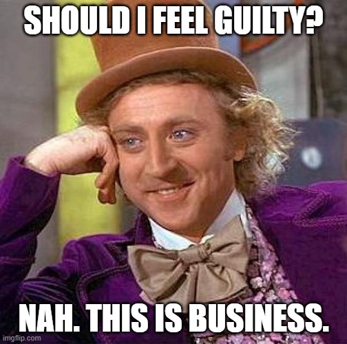 Creepy Condescending Wonka Meme | SHOULD I FEEL GUILTY? NAH. THIS IS BUSINESS. | image tagged in memes,creepy condescending wonka | made w/ Imgflip meme maker