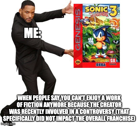 Tada Will smith | ME:; WHEN PEOPLE SAY YOU CAN'T ENJOY A WORK OF FICTION ANYMORE BECAUSE THE CREATOR WAS RECENTLY INVOLVED IN A CONTROVERSY (THAT SPECIFICALLY DID NOT IMPACT THE OVERALL FRANCHISE) | image tagged in tada will smith,rick and morty,sonic the hedgehog | made w/ Imgflip meme maker