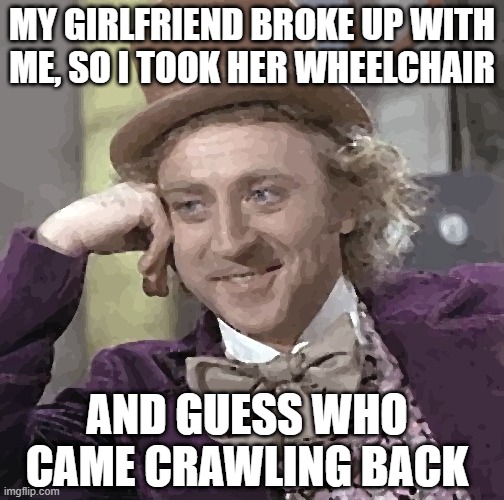 Creepy Condescending Wonka Meme | MY GIRLFRIEND BROKE UP WITH ME, SO I TOOK HER WHEELCHAIR; AND GUESS WHO CAME CRAWLING BACK | image tagged in memes,creepy condescending wonka | made w/ Imgflip meme maker