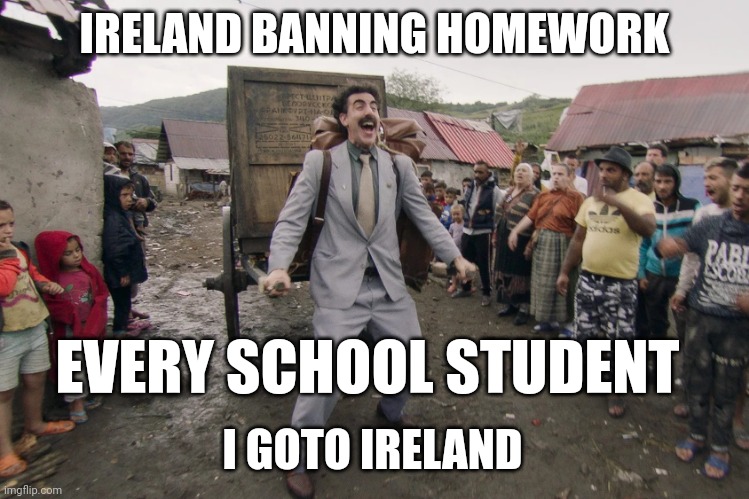 Its true | IRELAND BANNING HOMEWORK; EVERY SCHOOL STUDENT; I GOTO IRELAND | image tagged in borat i go to america | made w/ Imgflip meme maker