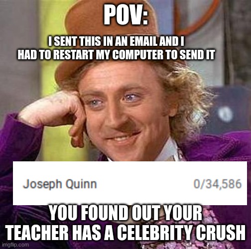 Creepy Condescending Wonka | POV:; I SENT THIS IN AN EMAIL AND I HAD TO RESTART MY COMPUTER TO SEND IT; YOU FOUND OUT YOUR TEACHER HAS A CELEBRITY CRUSH | image tagged in memes,creepy condescending wonka | made w/ Imgflip meme maker