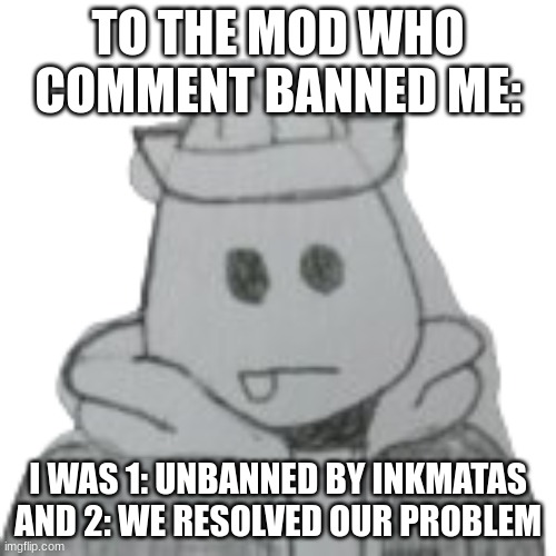 P.S. Never, NEVER tell me to calm down | TO THE MOD WHO COMMENT BANNED ME:; I WAS 1: UNBANNED BY INKMATAS
AND 2: WE RESOLVED OUR PROBLEM | image tagged in eggyhead 2 | made w/ Imgflip meme maker