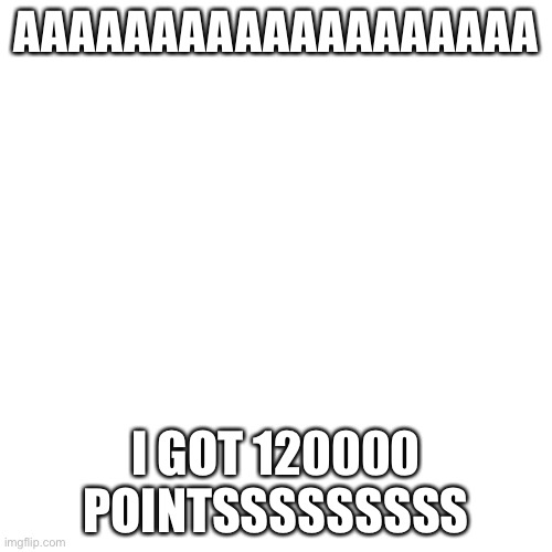 Blank Transparent Square | AAAAAAAAAAAAAAAAAAA; I GOT 120000 POINTSSSSSSSSS | image tagged in memes,blank transparent square | made w/ Imgflip meme maker