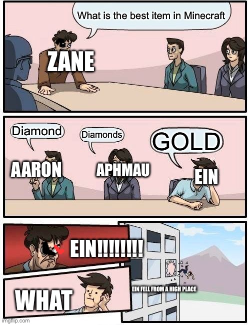 Boardroom Meeting Suggestion Meme | What is the best item in Minecraft; ZANE; Diamond; Diamonds; GOLD; APHMAU; AARON; EIN; EIN!!!!!!!! EIN FELL FROM A HIGH PLACE; WHAT | image tagged in memes,boardroom meeting suggestion | made w/ Imgflip meme maker