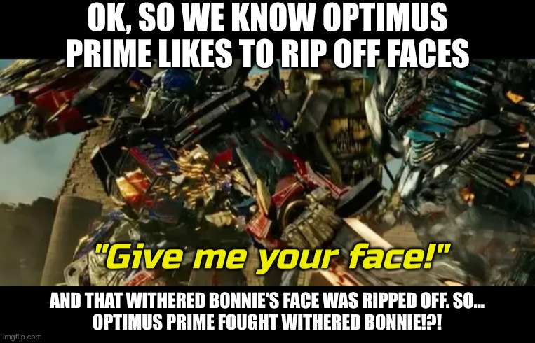 It must have been a legendary battle | OK, SO WE KNOW OPTIMUS PRIME LIKES TO RIP OFF FACES; AND THAT WITHERED BONNIE'S FACE WAS RIPPED OFF. SO...
OPTIMUS PRIME FOUGHT WITHERED BONNIE!?! | image tagged in give me your face,fnaf,transformers | made w/ Imgflip meme maker