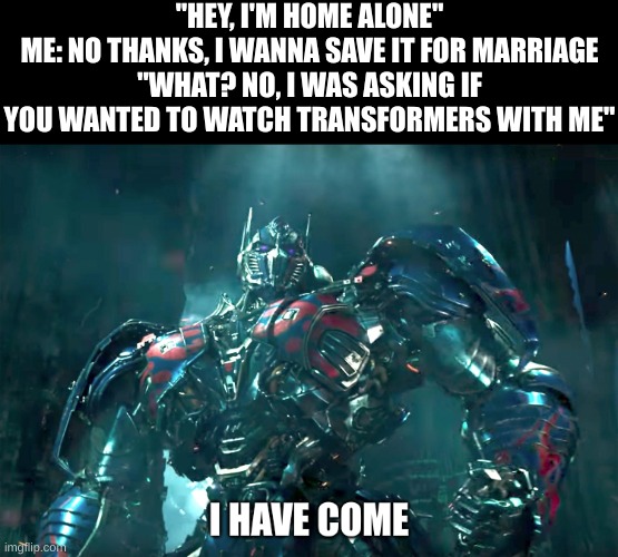She wants to watch rotf and dotm LETZ GOOO | "HEY, I'M HOME ALONE"
ME: NO THANKS, I WANNA SAVE IT FOR MARRIAGE
"WHAT? NO, I WAS ASKING IF YOU WANTED TO WATCH TRANSFORMERS WITH ME" | image tagged in optimus prime i have come | made w/ Imgflip meme maker