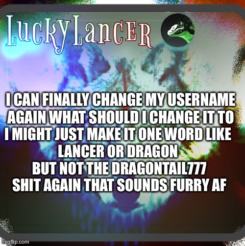 Shitpost | I CAN FINALLY CHANGE MY USERNAME AGAIN WHAT SHOULD I CHANGE IT TO; I MIGHT JUST MAKE IT ONE WORD LIKE 
LANCER OR DRAGON 
BUT NOT THE DRAGONTAIL777 SHIT AGAIN THAT SOUNDS FURRY AF | image tagged in luckylancer announcement template,shitpost | made w/ Imgflip meme maker