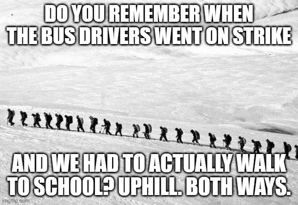 meme by Brad walking to school in the snow. |  DO YOU REMEMBER WHEN THE BUS DRIVERS WENT ON STRIKE; AND WE HAD TO ACTUALLY WALK TO SCHOOL? UPHILL. BOTH WAYS. | image tagged in school | made w/ Imgflip meme maker