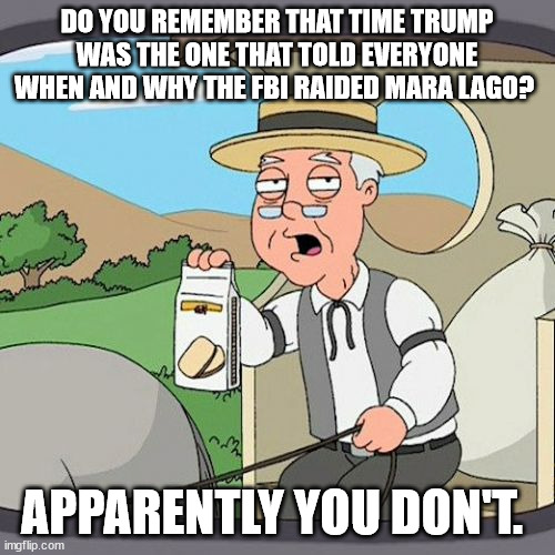Pepperidge Farm Remembers Meme | DO YOU REMEMBER THAT TIME TRUMP WAS THE ONE THAT TOLD EVERYONE WHEN AND WHY THE FBI RAIDED MARA LAGO? APPARENTLY YOU DON'T. | image tagged in memes,pepperidge farm remembers | made w/ Imgflip meme maker