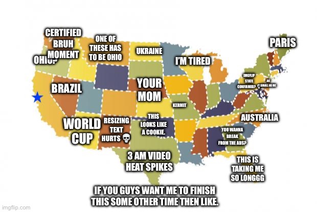 us maps | CERTIFIED BRUH MOMENT; ONE OF THESE HAS
TO BE OHIO; PARIS; UKRAINE; OHIO? I’M TIRED; BRAZIL; IMGFLIP STATE CONFIRMED? 💀; AS SMALL AS ME; YOUR MOM; KERMIT; WORLD CUP; AUSTRALIA; RESIZING TEXT HURTS 💀; THIS LOOKS LIKE A COOKIE. YOU WANNA BREAK
FROM THE ADS? 3 AM VIDEO HEAT SPIKES; THIS IS TAKING ME SO LONGGG; IF YOU GUYS WANT ME TO FINISH THIS SOME OTHER TIME THEN LIKE. | image tagged in us maps,ohio,funny memes,memes | made w/ Imgflip meme maker