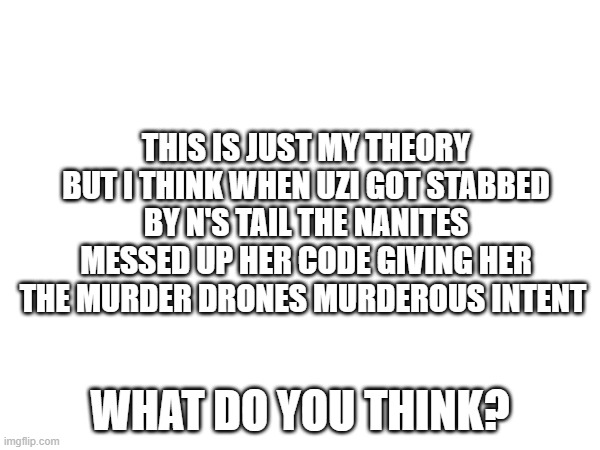 Theory I have | THIS IS JUST MY THEORY BUT I THINK WHEN UZI GOT STABBED BY N'S TAIL THE NANITES MESSED UP HER CODE GIVING HER THE MURDER DRONES MURDEROUS INTENT; WHAT DO YOU THINK? | image tagged in murder drones,theory | made w/ Imgflip meme maker