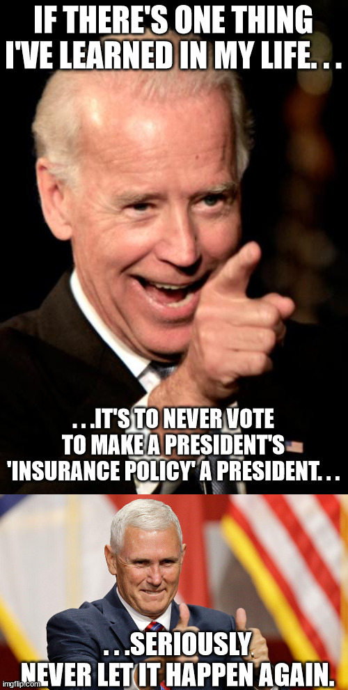I think we can all agree on this regardless of political belief. | IF THERE'S ONE THING I'VE LEARNED IN MY LIFE. . . . . .IT'S TO NEVER VOTE TO MAKE A PRESIDENT'S 'INSURANCE POLICY' A PRESIDENT. . . . . .SERIOUSLY NEVER LET IT HAPPEN AGAIN. | image tagged in memes,smilin biden,mike pence for president | made w/ Imgflip meme maker