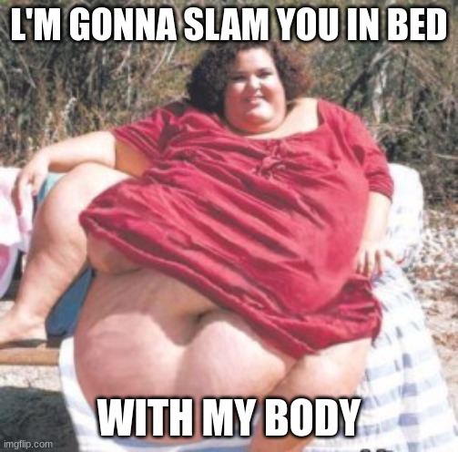 really fat chick | L'M GONNA SLAM YOU IN BED; WITH MY BODY | image tagged in really fat chick | made w/ Imgflip meme maker