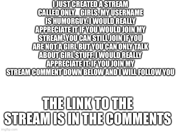 Please | I JUST CREATED A STREAM CALLED ONLY_ GIRLS. MY USERNAME IS HUMORGUY. I WOULD REALLY APPRECIATE IT IF YOU WOULD JOIN MY STREAM. YOU CAN STILL JOIN IF YOU ARE NOT A GIRL BUT YOU CAN ONLY TALK ABOUT GIRL STUFF. I WOULD REALLY APPRECIATE IT. IF YOU JOIN MY STREAM COMMENT DOWN BELOW AND I WILL FOLLOW YOU; THE LINK TO THE STREAM IS IN THE COMMENTS | image tagged in join my stream | made w/ Imgflip meme maker