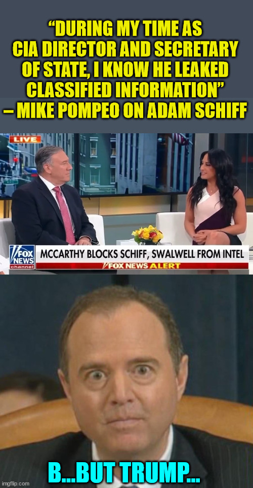 It's ok when democrats leak classified information... | “DURING MY TIME AS CIA DIRECTOR AND SECRETARY OF STATE, I KNOW HE LEAKED CLASSIFIED INFORMATION” – MIKE POMPEO ON ADAM SCHIFF; B...BUT TRUMP... | image tagged in crazy adam schiff,lying,adam schiff | made w/ Imgflip meme maker