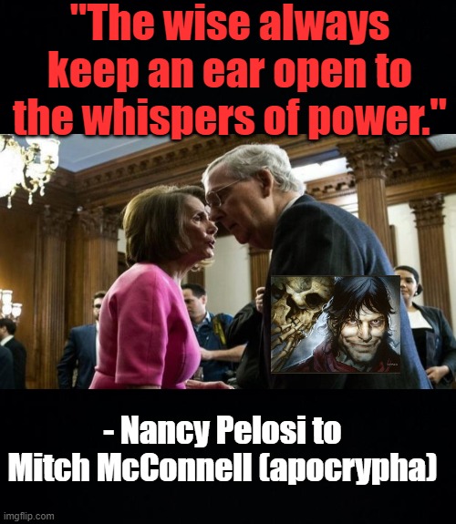 leaders of the uniparty |  "The wise always keep an ear open to the whispers of power."; - Nancy Pelosi to Mitch McConnell (apocrypha) | image tagged in black background,mitch mcconnell,nancy pelosi | made w/ Imgflip meme maker