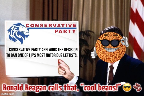 One of the most censorious SJWs here gets the banhammer himself. Ironic! | Conservative Party applauds the decision to ban one of I_P’s most notorious Leftists. Ronald Reagan calls that, “cool beans!” 😎 🫘 | image tagged in conservative party cool beans,britishmormon,leftist,s,j,w | made w/ Imgflip meme maker