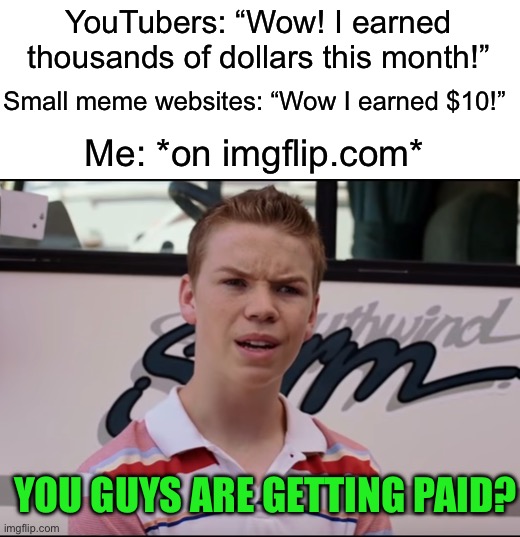 This is just a joke, imgflip doesn’t have the kind of money to pay because it’s a smaller site :) | YouTubers: “Wow! I earned thousands of dollars this month!”; Small meme websites: “Wow I earned $10!”; Me: *on imgflip.com*; YOU GUYS ARE GETTING PAID? | image tagged in you guys are getting paid,memes,funny,imgflip | made w/ Imgflip meme maker