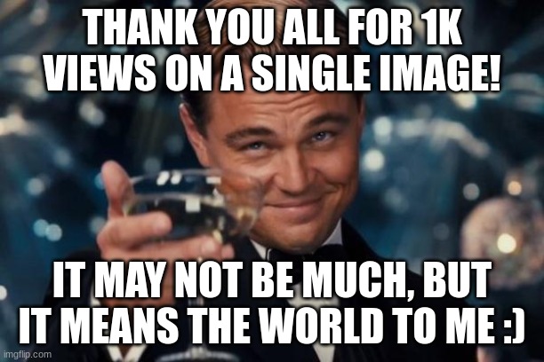 ty guys :) | THANK YOU ALL FOR 1K VIEWS ON A SINGLE IMAGE! IT MAY NOT BE MUCH, BUT IT MEANS THE WORLD TO ME :) | image tagged in memes,leonardo dicaprio cheers | made w/ Imgflip meme maker