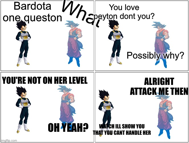 Begining of bardotas non depressing arc lmao | Bardota one queston; What; You love peyton dont you? Possibly why? YOU'RE NOT ON HER LEVEL; ALRIGHT ATTACK ME THEN; WATCH ILL SHOW YOU THAT YOU CANT HANDLE HER; OH YEAH? | made w/ Imgflip meme maker