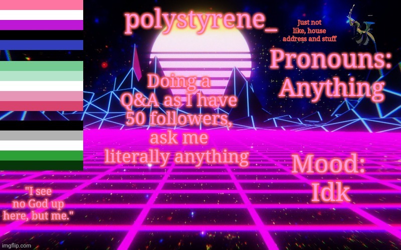 Polystyrene's newest announcement template | Just not like, house address and stuff; Anything; Doing a Q&A as I have 50 followers, ask me literally anything; Idk | image tagged in polystyrene's newest announcement template | made w/ Imgflip meme maker