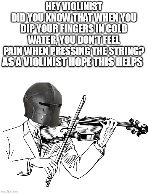 HEY VIOLINIST
DID YOU KNOW THAT WHEN YOU DIP YOUR FINGERS IN COLD WATER, YOU DON'T FEEL PAIN WHEN PRESSING THE STRING? AS A VIOLINIST HOPE THIS HELPS | made w/ Imgflip meme maker