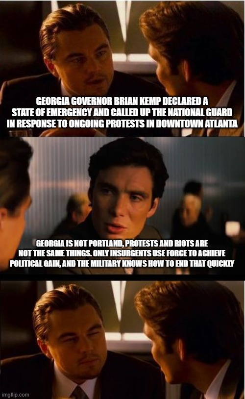 Back the blue and the green | GEORGIA GOVERNOR BRIAN KEMP DECLARED A STATE OF EMERGENCY AND CALLED UP THE NATIONAL GUARD IN RESPONSE TO ONGOING PROTESTS IN DOWNTOWN ATLANTA; GEORGIA IS NOT PORTLAND, PROTESTS AND RIOTS ARE NOT THE SAME THINGS. ONLY INSURGENTS USE FORCE TO ACHIEVE POLITICAL GAIN, AND THE MILITARY KNOWS HOW TO END THAT QUICKLY | image tagged in memes,inception,georgia,atlanta is not portland,antifa insurgency,back the blue and green | made w/ Imgflip meme maker