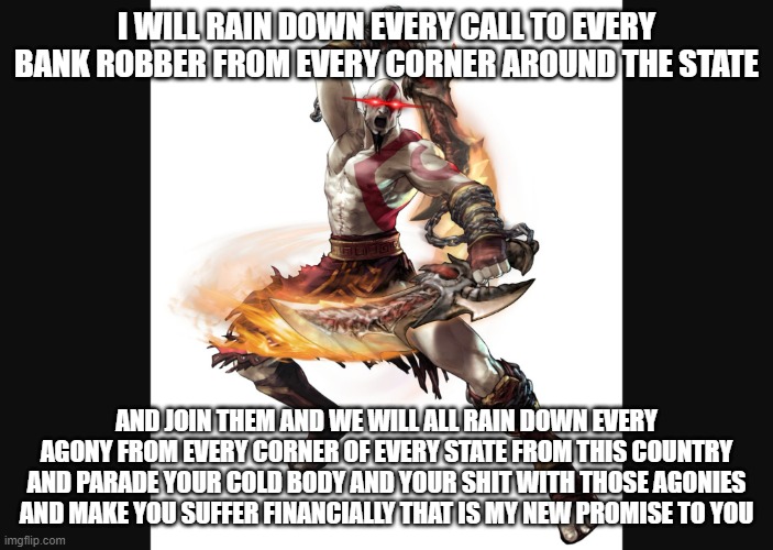 I don't care who messes up your shit u will pay for this | I WILL RAIN DOWN EVERY CALL TO EVERY BANK ROBBER FROM EVERY CORNER AROUND THE STATE; AND JOIN THEM AND WE WILL ALL RAIN DOWN EVERY AGONY FROM EVERY CORNER OF EVERY STATE FROM THIS COUNTRY AND PARADE YOUR COLD BODY AND YOUR SHIT WITH THOSE AGONIES AND MAKE YOU SUFFER FINANCIALLY THAT IS MY NEW PROMISE TO YOU | image tagged in angry kratos,memes,savage memes,dank memes,relatable,god of war | made w/ Imgflip meme maker