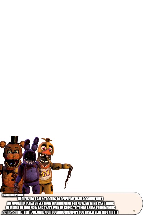 An important announcement! | FNAFFUNNYSTUFF; HI GUYS! NO. I AM NOT GOING TO DELETE MY USER ACCOUNT BUT I AM GOING TO TAKE A BREAK FROM MAKING MEME FOR NOW. MY MIND CANT THINK OF MEMES OF FNAF NOW AND THATS WHY IM GOING TO TAKE A BREAK FROM MAKING MEMES. UNTIL THEN, TAKE CARE NIGHT GUARDS AND HOPE YOU HAVE A VERY NICE NIGHT! | image tagged in announcement | made w/ Imgflip meme maker