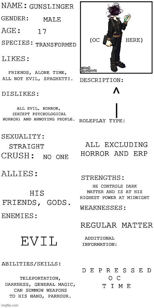 Full info sheet yay | GUNSLINGER; MALE; 17; TRANSFORMED; FRIENDS, ALONE TIME, ALL NOT EVIL, SPAGHETTI. ^
|; ALL EVIL, HORROR, (EXCEPT PSYCHOLOGICAL HORROR) AND ANNOYING PEOPLE. ALL EXCLUDING HORROR AND ERP; STRAIGHT; NO ONE; HE CONTROLS DARK MATTER AND IS AT HIS HIGHEST POWER AT MIDNIGHT; HIS FRIENDS, GODS. REGULAR MATTER; EVIL; D E P R E S S E D
O C 
T I M E; TELEPORTATION, DARKNESS, GENERAL MAGIC, CAN SUMMON WEAPONS TO HIS HAND, PARKOUR. | image tagged in updated roleplay oc showcase | made w/ Imgflip meme maker