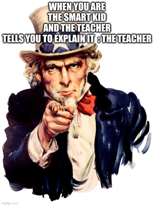 Teacher really does do this | WHEN YOU ARE THE SMART KID AND THE TEACHER TELLS YOU TO EXPLAIN IT  : THE TEACHER | image tagged in memes,uncle sam,funny,cool memes,fun,funny memes | made w/ Imgflip meme maker