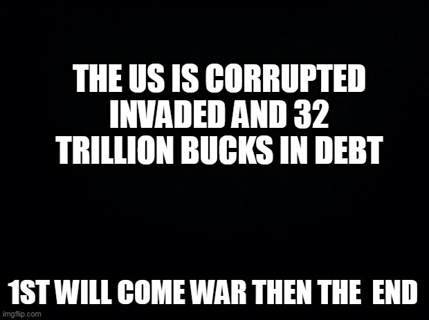 Black background | THE US IS CORRUPTED INVADED AND 32 TRILLION BUCKS IN DEBT; 1ST WILL COME WAR THEN THE  END | image tagged in black background | made w/ Imgflip meme maker