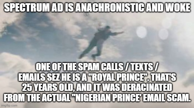 pathetic corporate pc | SPECTRUM AD IS ANACHRONISTIC AND WOKE; ONE OF THE SPAM CALLS / TEXTS / EMAILS SEZ HE IS A "ROYAL PRINCE". THAT'S 25 YEARS OLD, AND IT WAS DERACINATED FROM THE ACTUAL "NIGERIAN PRINCE' EMAIL SCAM. | image tagged in memes | made w/ Imgflip meme maker