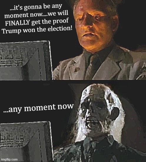 ...any moment.........*GASP* | ...it's gonna be any
moment now....we will
FINALLY get the proof
Trump won the election! ...any moment now | image tagged in i'll just wait here,any,moment,now,zero,election fraud | made w/ Imgflip meme maker