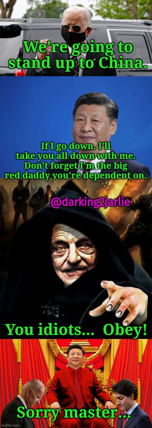 Don't anger China! | We're going to stand up to China. If I go down. I'll take you all down with me. Don't forget I'm the big red daddy you're dependent on. @darking2jarlie; You idiots...  Obey! Sorry master... | image tagged in xi jinping,darth soros,biden,trudeau,china,deep state | made w/ Imgflip meme maker