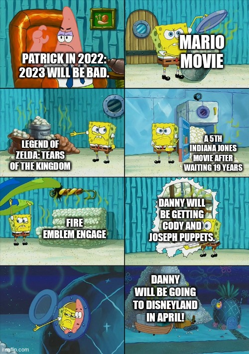 Spongebob shows Patrick Garbage | MARIO MOVIE; PATRICK IN 2022: 2023 WILL BE BAD. A 5TH INDIANA JONES MOVIE AFTER WAITING 19 YEARS; LEGEND OF ZELDA: TEARS OF THE KINGDOM; DANNY WILL BE GETTING CODY AND JOSEPH PUPPETS. FIRE EMBLEM ENGAGE; DANNY WILL BE GOING TO DISNEYLAND IN APRIL! | image tagged in spongebob shows patrick garbage | made w/ Imgflip meme maker