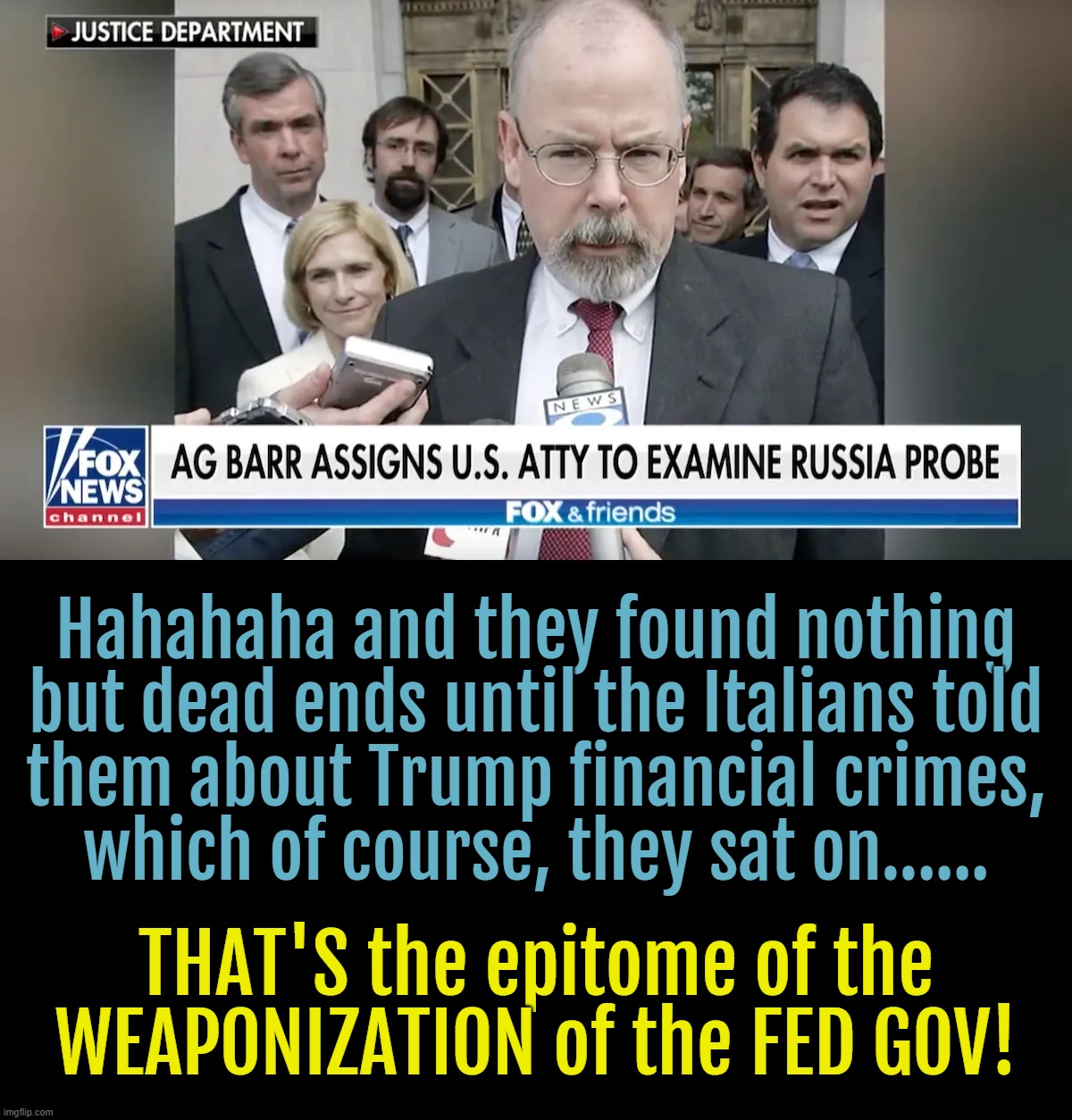 BIG NEWS TODAY! | Hahahaha and they found nothing
but dead ends until the Italians told
them about Trump financial crimes,
which of course, they sat on...... THAT'S the epitome of the
WEAPONIZATION of the FED GOV! | image tagged in weaponization of the doj | made w/ Imgflip meme maker