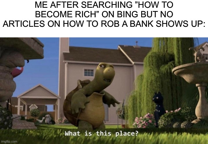 The memes lied to us... | ME AFTER SEARCHING ”HOW TO BECOME RICH” ON BING BUT NO ARTICLES ON HOW TO ROB A BANK SHOWS UP: | image tagged in what is this place,funny,funny memes,memes,fun,bing | made w/ Imgflip meme maker