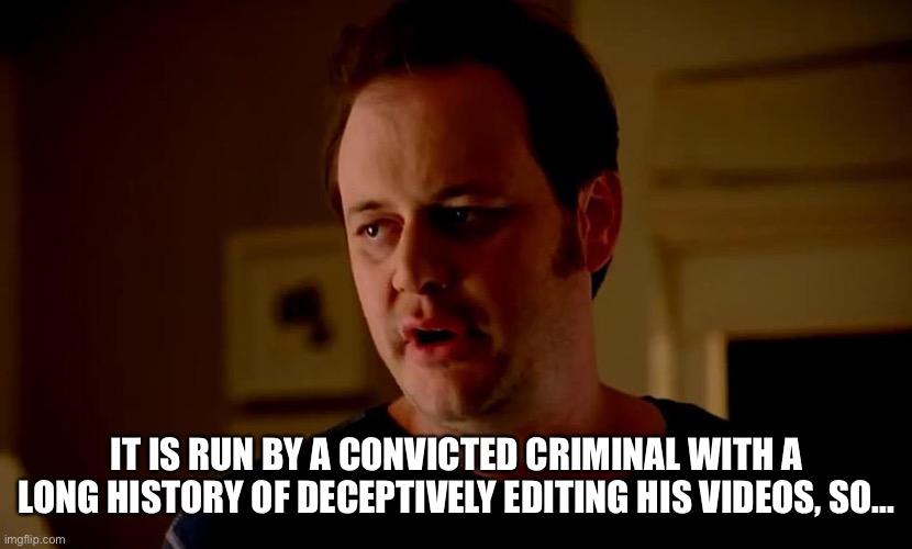 Well he’s a guy, so... | IT IS RUN BY A CONVICTED CRIMINAL WITH A LONG HISTORY OF DECEPTIVELY EDITING HIS VIDEOS, SO... | image tagged in well he s a guy so | made w/ Imgflip meme maker