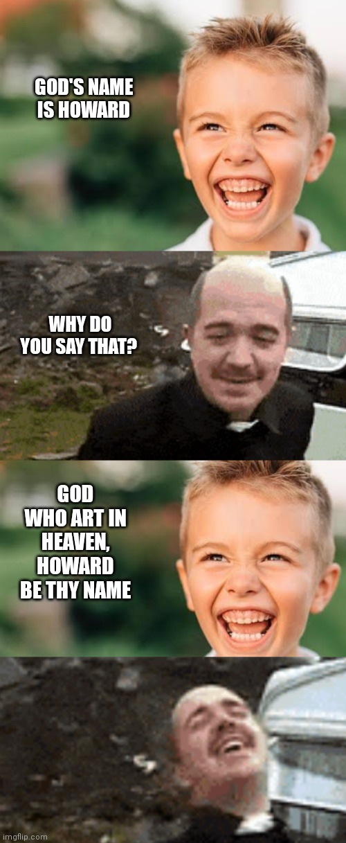 Howard be Thy Name | GOD'S NAME IS HOWARD; WHY DO YOU SAY THAT? GOD WHO ART IN HEAVEN, HOWARD BE THY NAME | image tagged in howard,god,names | made w/ Imgflip meme maker