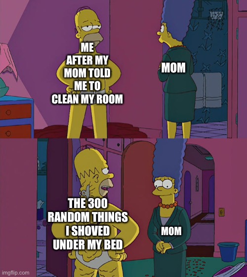 Homer Simpson's Back Fat | ME AFTER MY MOM TOLD ME TO CLEAN MY ROOM; MOM; THE 300 RANDOM THINGS I SHOVED UNDER MY BED; MOM | image tagged in homer simpson's back fat | made w/ Imgflip meme maker