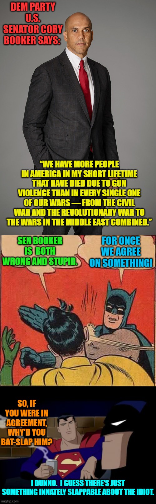 Booker is a bag standard Dem Party idiot of a politician and Robin always deserves slapping. | DEM PARTY U.S. SENATOR CORY BOOKER SAYS:; “WE HAVE MORE PEOPLE IN AMERICA IN MY SHORT LIFETIME THAT HAVE DIED DUE TO GUN VIOLENCE THAN IN EVERY SINGLE ONE OF OUR WARS — FROM THE CIVIL WAR AND THE REVOLUTIONARY WAR TO THE WARS IN THE MIDDLE EAST COMBINED.”; SEN BOOKER IS  BOTH WRONG AND STUPID. FOR ONCE WE AGREE ON SOMETHING! SO, IF YOU WERE IN AGREEMENT, WHY'D YOU BAT-SLAP HIM? I DUNNO.  I GUESS THERE'S JUST SOMETHING INNATELY SLAPPABLE ABOUT THE IDIOT. | image tagged in truth | made w/ Imgflip meme maker