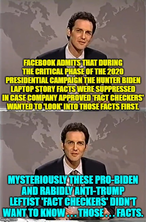 As was said on Dragnet, "Nothing but the facts, ma'am."  So . . . NO . . . facts. | FACEBOOK ADMITS THAT DURING THE CRITICAL PHASE OF THE 2020 PRESIDENTIAL CAMPAIGN THE HUNTER BIDEN LAPTOP STORY FACTS WERE SUPPRESSED IN CASE COMPANY APPROVED 'FACT CHECKERS' WANTED TO 'LOOK' INTO THOSE FACTS FIRST. MYSTERIOUSLY THESE PRO-BIDEN AND RABIDLY ANTI-TRUMP LEFTIST 'FACT CHECKERS' DIDN'T WANT TO KNOW . . . THOSE . . . FACTS. | image tagged in weekend update with norm | made w/ Imgflip meme maker