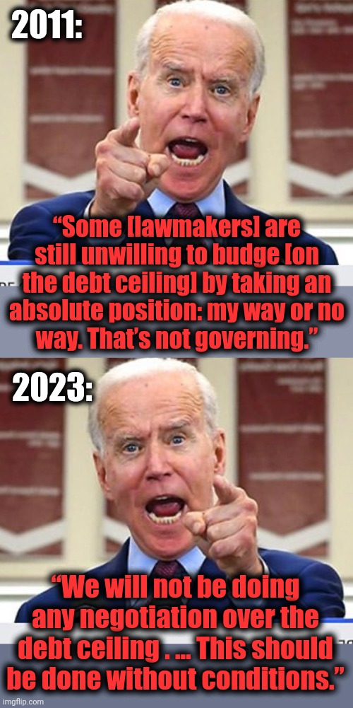 Joe Biden vs Joe Biden | 2011:; “Some [lawmakers] are still unwilling to budge [on the debt ceiling] by taking an
absolute position: my way or no
way. That’s not governing.”; 2023:; “We will not be doing any negotiation over the debt ceiling . … This should be done without conditions.” | image tagged in joe biden no malarkey,joe biden,democrats,negotiation,debt ceiling,congress | made w/ Imgflip meme maker