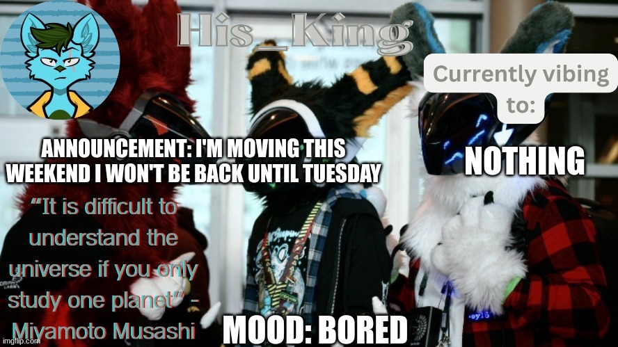 His_Kings template (credit to We_Came_As_Protogens) | ANNOUNCEMENT: I'M MOVING THIS WEEKEND I WON'T BE BACK UNTIL TUESDAY; NOTHING; MOOD: BORED | image tagged in his_kings template credit to we_came_as_protogens | made w/ Imgflip meme maker