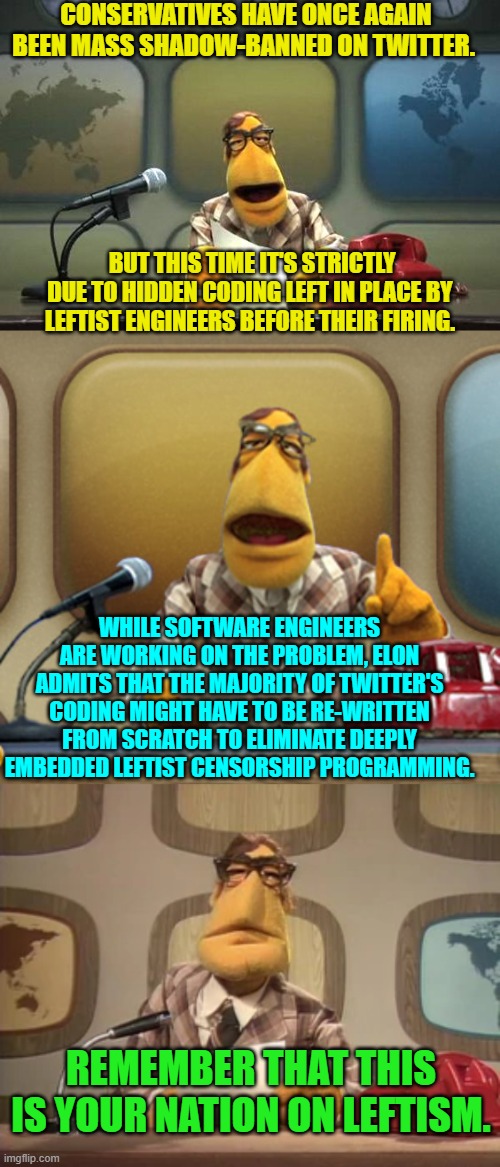 Yep . . . this has actually just happened. | CONSERVATIVES HAVE ONCE AGAIN BEEN MASS SHADOW-BANNED ON TWITTER. BUT THIS TIME IT'S STRICTLY DUE TO HIDDEN CODING LEFT IN PLACE BY LEFTIST ENGINEERS BEFORE THEIR FIRING. WHILE SOFTWARE ENGINEERS ARE WORKING ON THE PROBLEM, ELON ADMITS THAT THE MAJORITY OF TWITTER'S CODING MIGHT HAVE TO BE RE-WRITTEN FROM SCRATCH TO ELIMINATE DEEPLY EMBEDDED LEFTIST CENSORSHIP PROGRAMMING. REMEMBER THAT THIS IS YOUR NATION ON LEFTISM. | image tagged in muppet news flash | made w/ Imgflip meme maker