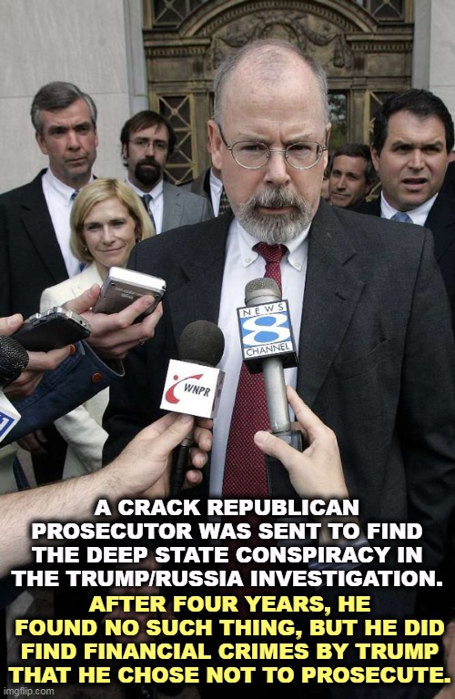 A CRACK REPUBLICAN PROSECUTOR WAS SENT TO FIND THE DEEP STATE CONSPIRACY IN THE TRUMP/RUSSIA INVESTIGATION. AFTER FOUR YEARS, HE FOUND NO SUCH THING, BUT HE DID FIND FINANCIAL CRIMES BY TRUMP THAT HE CHOSE NOT TO PROSECUTE. | image tagged in durham,republican,prosecutor,deep state,conspiracy,russia | made w/ Imgflip meme maker