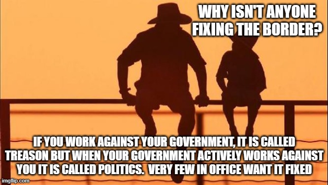 Cowboy wisdom, the rot starts at the top | WHY ISN'T ANYONE FIXING THE BORDER? IF YOU WORK AGAINST YOUR GOVERNMENT, IT IS CALLED TREASON BUT WHEN YOUR GOVERNMENT ACTIVELY WORKS AGAINST YOU IT IS CALLED POLITICS.  VERY FEW IN OFFICE WANT IT FIXED | image tagged in cowboy father and son,cowboy wisdom,traitors in office,rot at the top,deep state,globalists | made w/ Imgflip meme maker