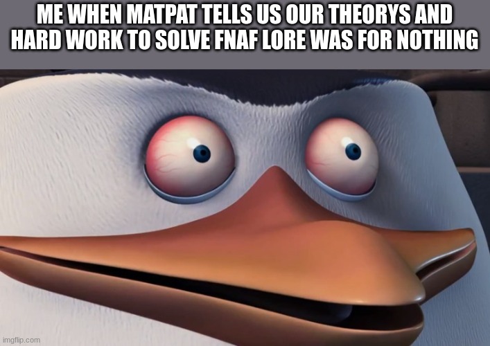 AFTER YEARS OF WORK AND JUMPSCARES!!! (P.S. I know this is late but I ran out of ideas) | ME WHEN MATPAT TELLS US OUR THEORYS AND HARD WORK TO SOLVE FNAF LORE WAS FOR NOTHING | image tagged in penguins of madagascar skipper red eyes | made w/ Imgflip meme maker